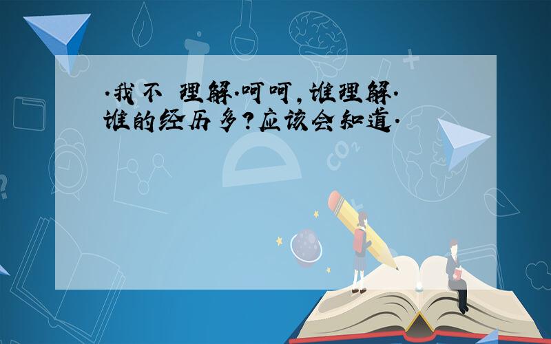 .我不 理解.呵呵,谁理解.谁的经历多?应该会知道.