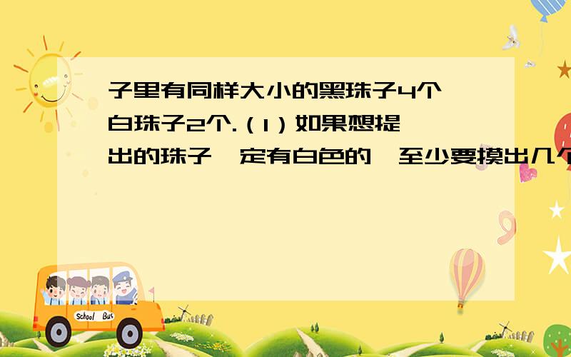 子里有同样大小的黑珠子4个,白珠子2个.（1）如果想提 出的珠子一定有白色的,至少要摸出几个珠子?（2）