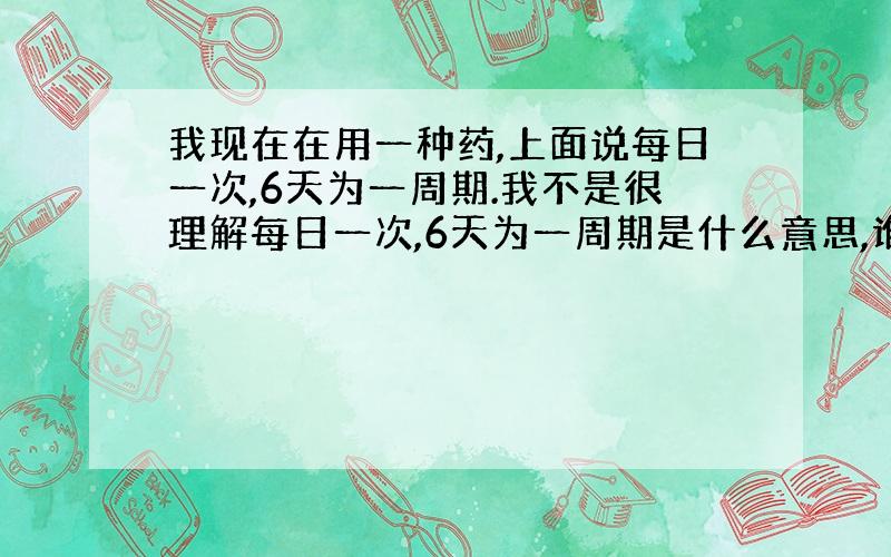 我现在在用一种药,上面说每日一次,6天为一周期.我不是很理解每日一次,6天为一周期是什么意思,谁知道