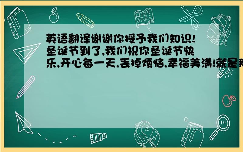 英语翻译谢谢你授予我们知识!圣诞节到了,我们祝你圣诞节快乐,开心每一天,丢掉烦恼,幸福美满!就是那个a Merry Ch