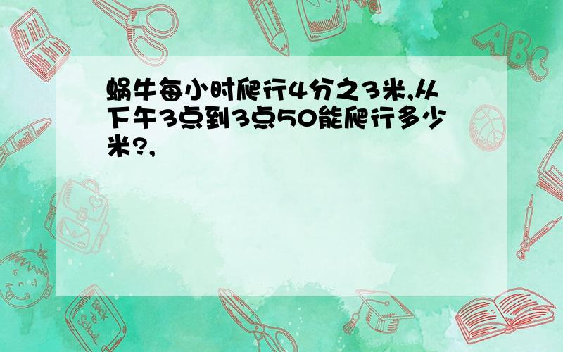 蜗牛每小时爬行4分之3米,从下午3点到3点50能爬行多少米?,