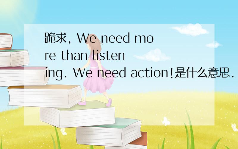 跪求, We need more than listening. We need action!是什么意思.