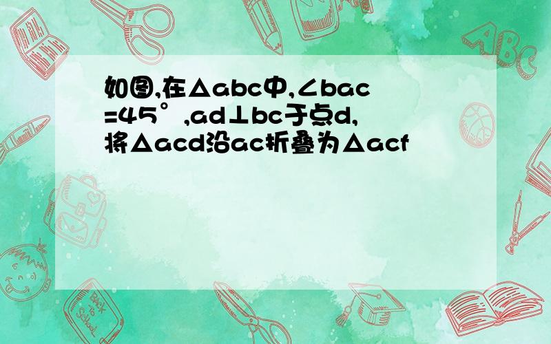 如图,在△abc中,∠bac=45°,ad⊥bc于点d,将△acd沿ac折叠为△acf