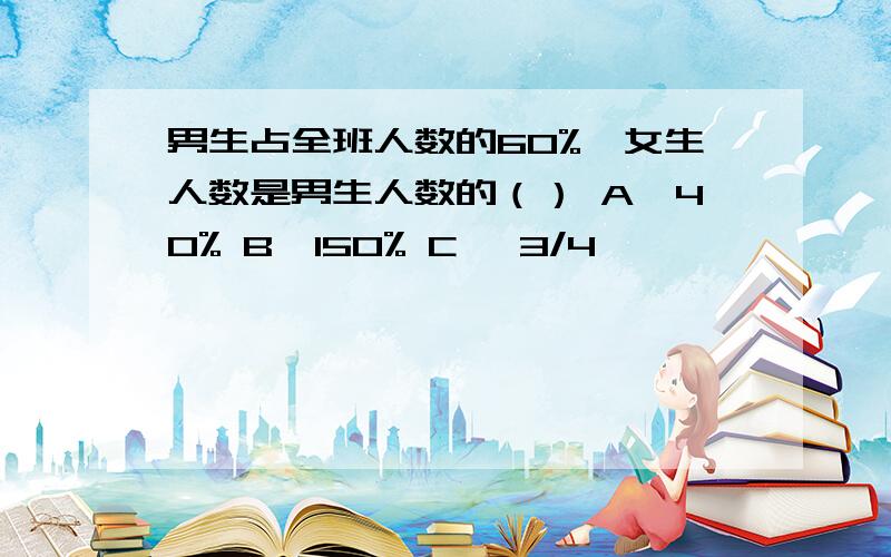 男生占全班人数的60%,女生人数是男生人数的（） A、40% B、150% C 、3/4