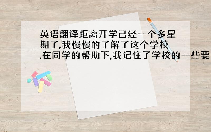 英语翻译距离开学已经一个多星期了,我慢慢的了解了这个学校.在同学的帮助下,我记住了学校的一些要求,班级的一些规定,认识了