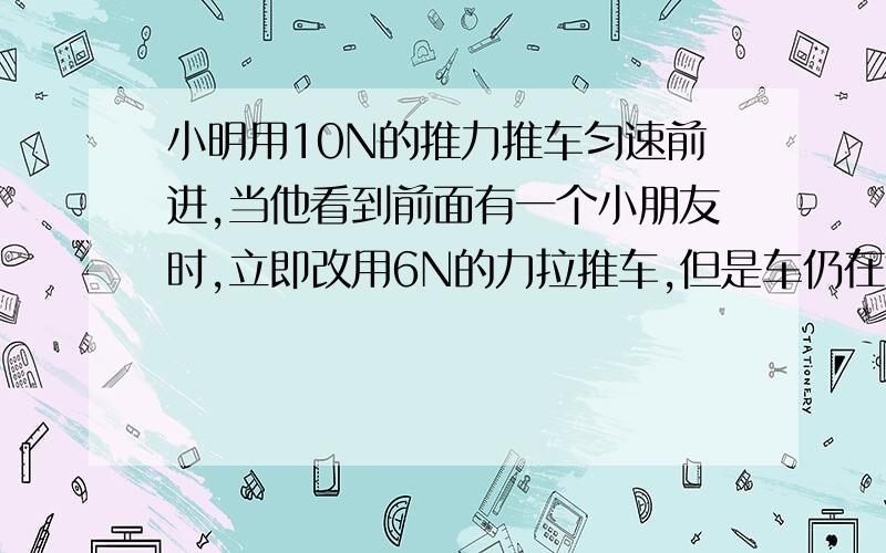 小明用10N的推力推车匀速前进,当他看到前面有一个小朋友时,立即改用6N的力拉推车,但是车仍在前进.小明对车施加向后拉力