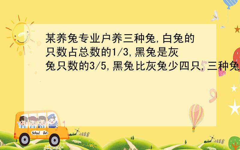 某养兔专业户养三种兔,白兔的只数占总数的1/3,黑兔是灰兔只数的3/5,黑兔比灰兔少四只,三种兔个多少?