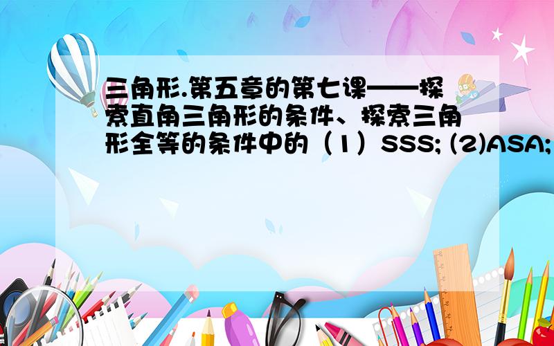 三角形.第五章的第七课——探索直角三角形的条件、探索三角形全等的条件中的（1）SSS; (2)ASA; (3)SAS;