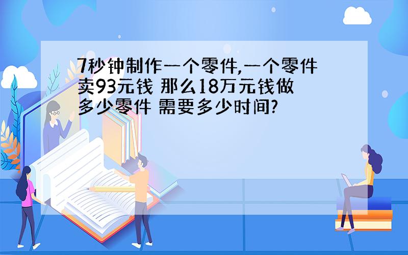 7秒钟制作一个零件,一个零件卖93元钱 那么18万元钱做多少零件 需要多少时间?