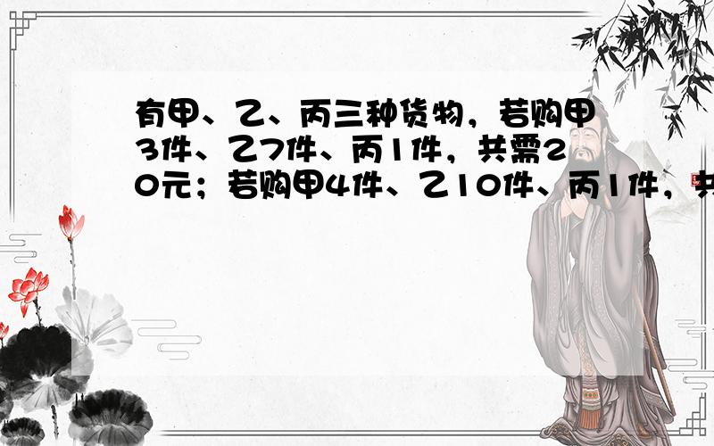 有甲、乙、丙三种货物，若购甲3件、乙7件、丙1件，共需20元；若购甲4件、乙10件、丙1件，共需27元；则购买甲、乙、丙