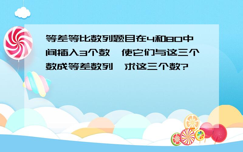 等差等比数列题目在4和80中间插入3个数,使它们与这三个数成等差数列,求这三个数?