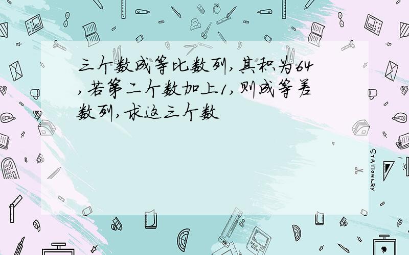 三个数成等比数列,其积为64,若第二个数加上1,则成等差数列,求这三个数