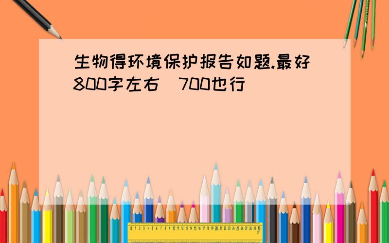 生物得环境保护报告如题.最好800字左右`700也行