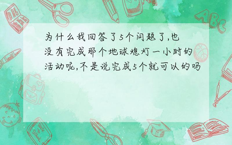 为什么我回答了5个问题了,也没有完成那个地球熄灯一小时的活动呢,不是说完成5个就可以的吗