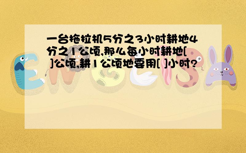 一台拖拉机5分之3小时耕地4分之1公顷,那么每小时耕地[ ]公顷,耕1公顷地要用[ ]小时?