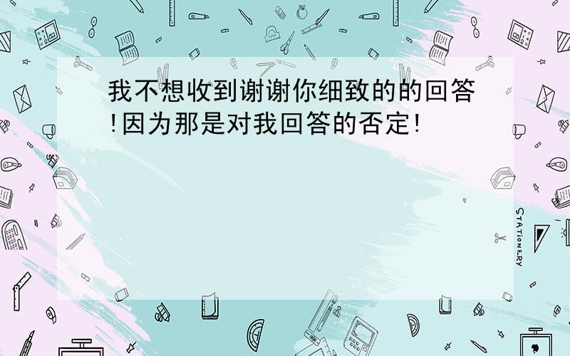 我不想收到谢谢你细致的的回答!因为那是对我回答的否定!