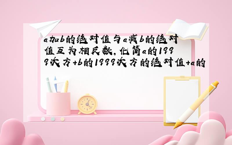 a加b的绝对值与a减b的绝对值互为相反数,化简a的1999次方+b的1999次方的绝对值+a的