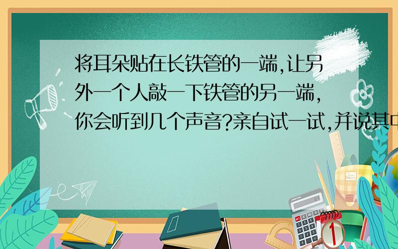 将耳朵贴在长铁管的一端,让另外一个人敲一下铁管的另一端,你会听到几个声音?亲自试一试,并说其中的道理.