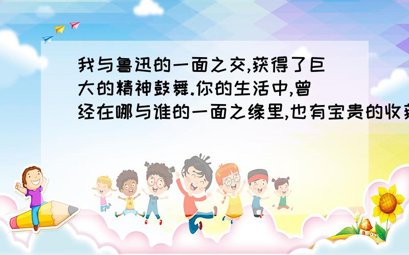 我与鲁迅的一面之交,获得了巨大的精神鼓舞.你的生活中,曾经在哪与谁的一面之缘里,也有宝贵的收获呢?