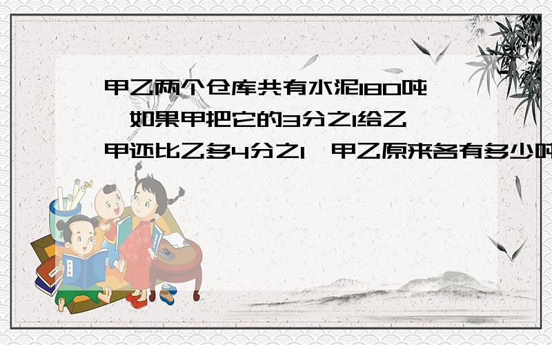 甲乙两个仓库共有水泥180吨,如果甲把它的3分之1给乙,甲还比乙多4分之1,甲乙原来各有多少吨?