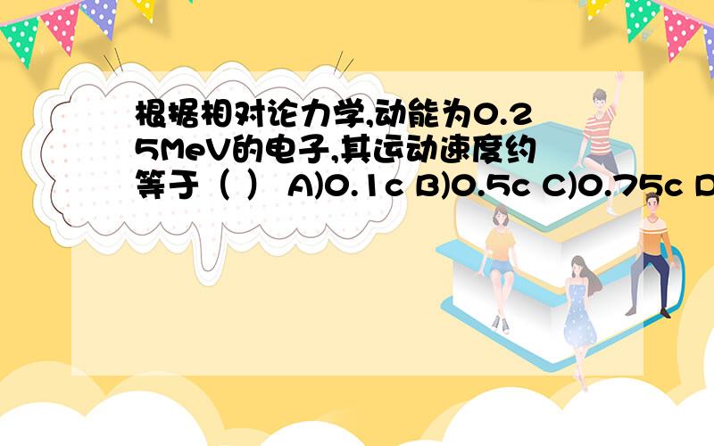 根据相对论力学,动能为0.25MeV的电子,其运动速度约等于（ ） A)0.1c B)0.5c C)0.75c D)0.