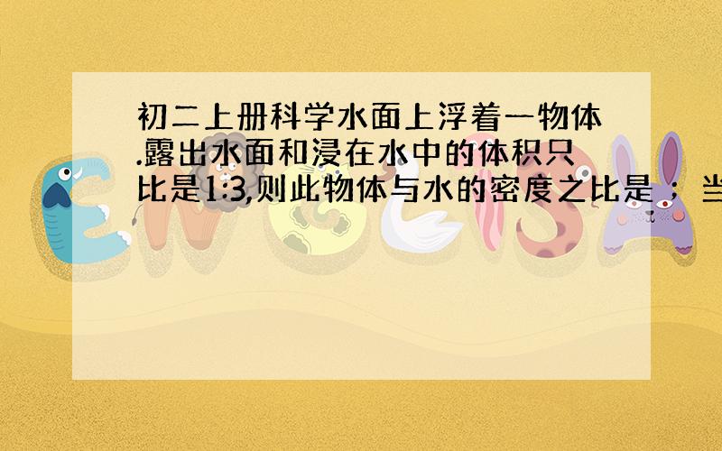 初二上册科学水面上浮着一物体.露出水面和浸在水中的体积只比是1:3,则此物体与水的密度之比是 ；当物体浮在另一种液面上时