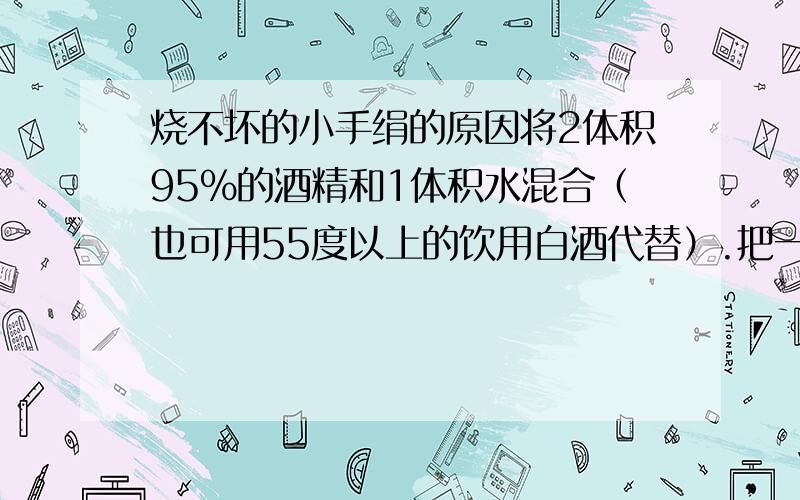 烧不坏的小手绢的原因将2体积95%的酒精和1体积水混合（也可用55度以上的饮用白酒代替）.把一块旧的手绢浸入配好的混合液