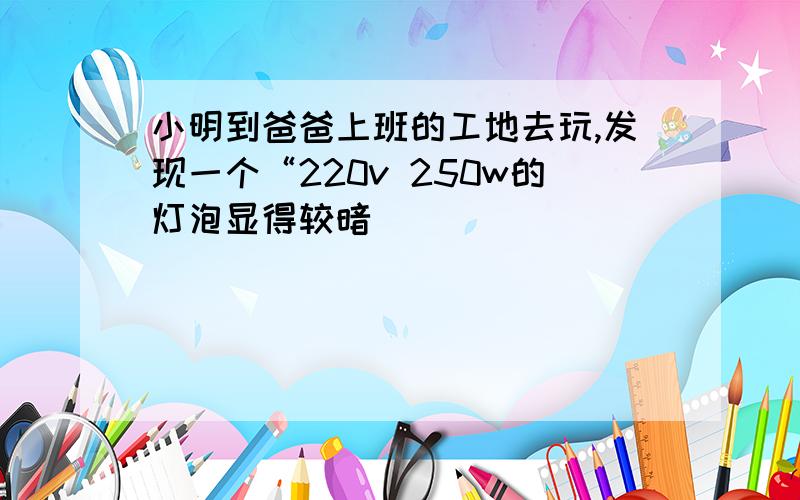 小明到爸爸上班的工地去玩,发现一个“220v 250w的灯泡显得较暗