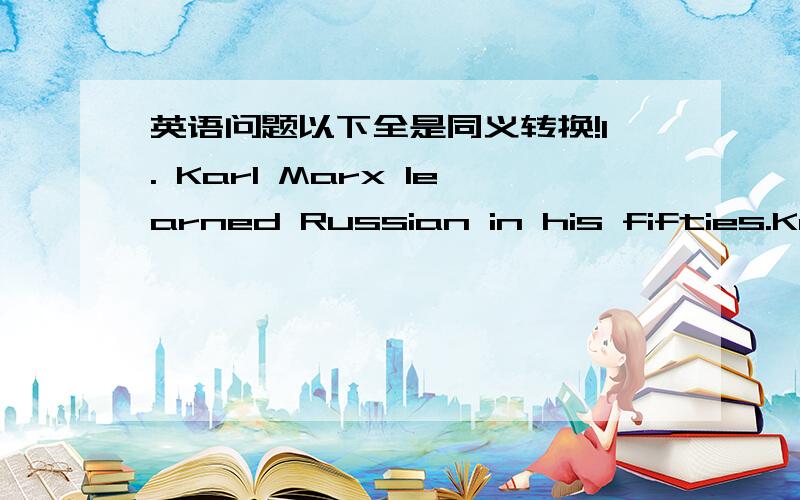 英语问题以下全是同义转换!1. Karl Marx learned Russian in his fifties.Kar