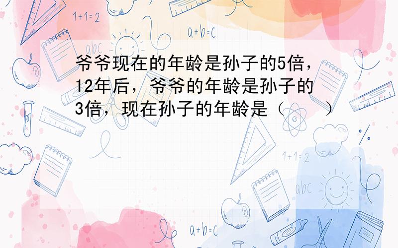 爷爷现在的年龄是孙子的5倍，12年后，爷爷的年龄是孙子的3倍，现在孙子的年龄是（　　）