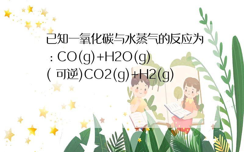 已知一氧化碳与水蒸气的反应为：CO(g)+H2O(g) ( 可逆)CO2(g)+H2(g)