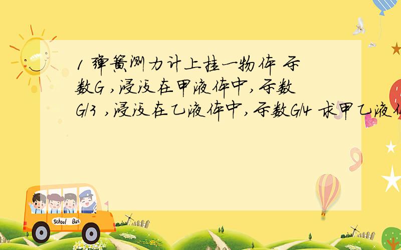 1 弹簧测力计上挂一物体 示数G ,浸没在甲液体中,示数G/3 ,浸没在乙液体中,示数G/4 求甲乙液体密度比.