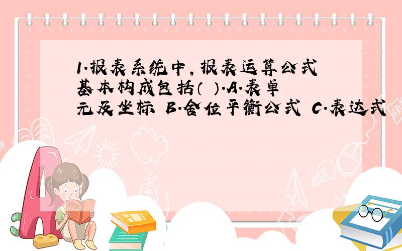 1.报表系统中,报表运算公式基本构成包括（ ）.A.表单元及坐标 B.舍位平衡公式 C.表达式