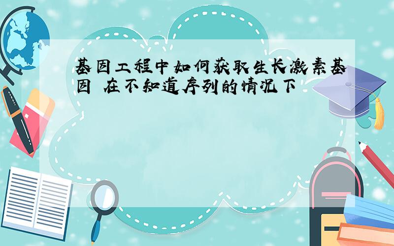 基因工程中如何获取生长激素基因 在不知道序列的情况下