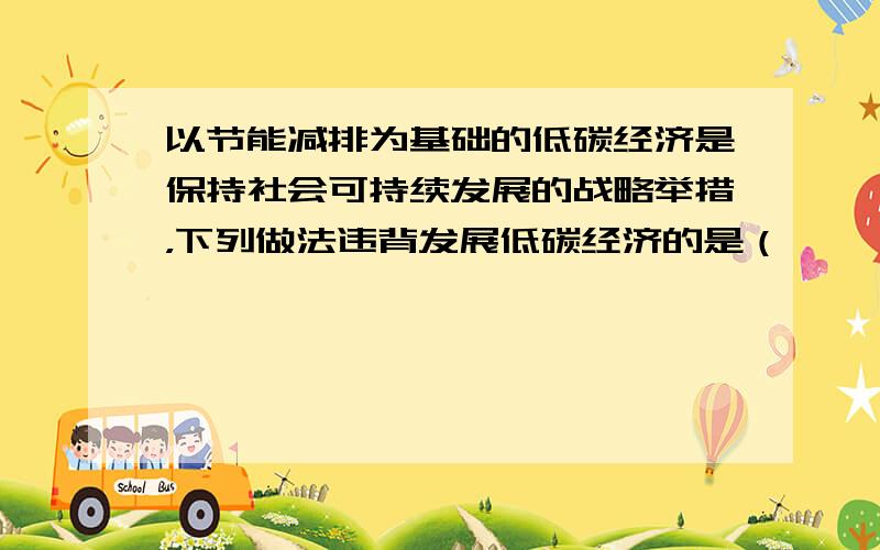 以节能减排为基础的低碳经济是保持社会可持续发展的战略举措，下列做法违背发展低碳经济的是（　　）