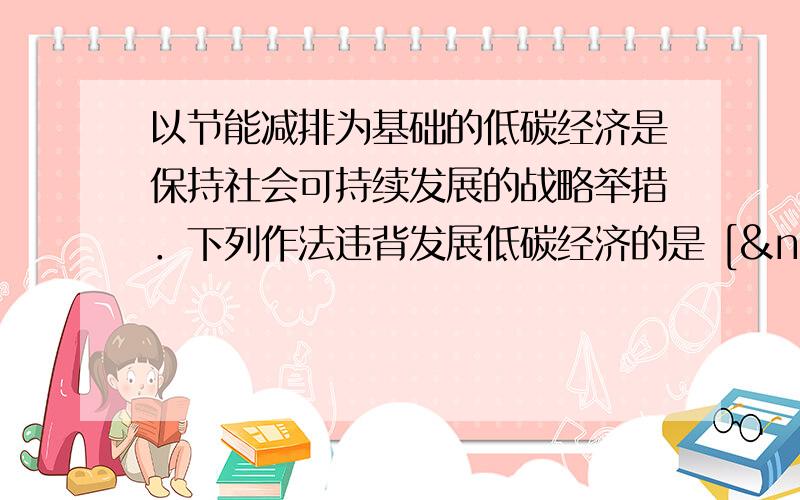 以节能减排为基础的低碳经济是保持社会可持续发展的战略举措．下列作法违背发展低碳经济的是 [  &nb