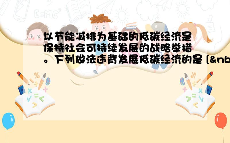 以节能减排为基础的低碳经济是保持社会可持续发展的战略举措。下列做法违背发展低碳经济的是 [  &nb