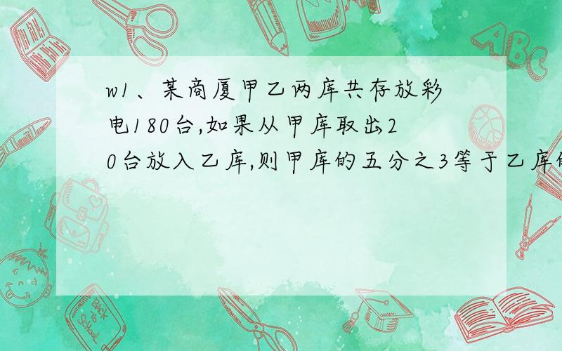 w1、某商厦甲乙两库共存放彩电180台,如果从甲库取出20台放入乙库,则甲库的五分之3等于乙库的十分