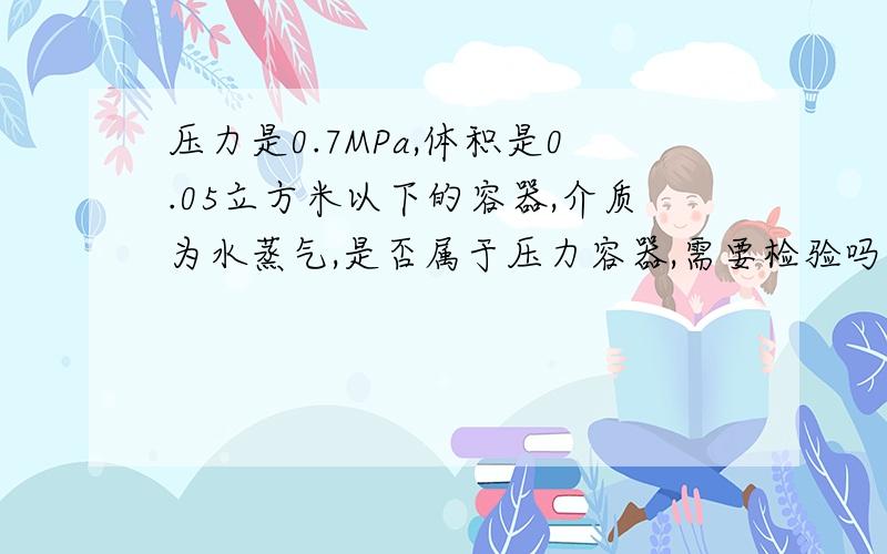 压力是0.7MPa,体积是0.05立方米以下的容器,介质为水蒸气,是否属于压力容器,需要检验吗?