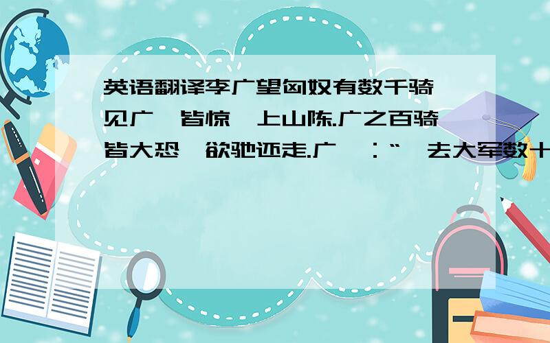 英语翻译李广望匈奴有数千骑,见广,皆惊,上山陈.广之百骑皆大恐,欲驰还走.广曰：“吾去大军数十里,今如此以百骑走,匈奴追