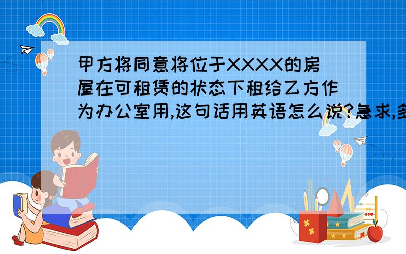 甲方将同意将位于XXXX的房屋在可租赁的状态下租给乙方作为办公室用,这句话用英语怎么说?急求,多谢!