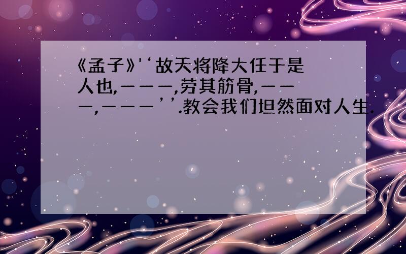 《孟子》'‘故天将降大任于是人也,———,劳其筋骨,———,———’’.教会我们坦然面对人生.