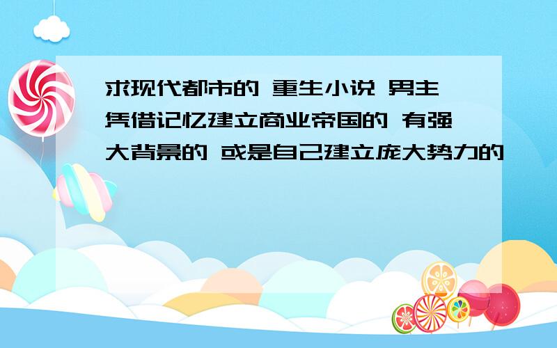 求现代都市的 重生小说 男主凭借记忆建立商业帝国的 有强大背景的 或是自己建立庞大势力的