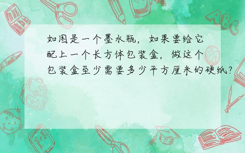 如图是一个墨水瓶，如果要给它配上一个长方体包装盒，做这个包装盒至少需要多少平方厘米的硬纸？（粘贴处忽略不计）