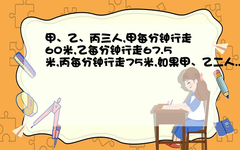 甲、乙、丙三人,甲每分钟行走60米,乙每分钟行走67.5米,丙每分钟行走75米,如果甲、乙二人...