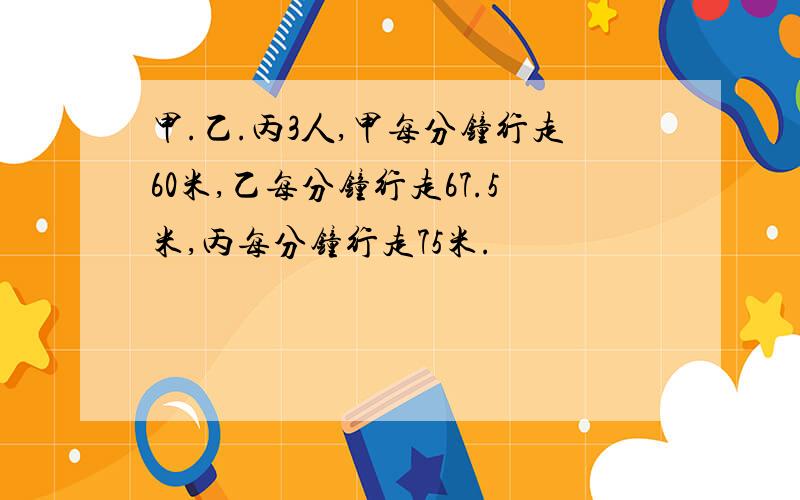 甲.乙.丙3人,甲每分钟行走60米,乙每分钟行走67.5米,丙每分钟行走75米.