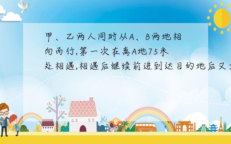 甲、乙两人同时从A、B两地相向而行,第一次在离A地75米处相遇,相遇后继续前进到达目的地后又立刻返回,第