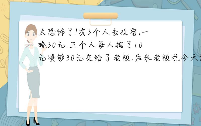 太恐怖了!有3个人去投宿,一晚30元.三个人每人掏了10元凑够30元交给了老板.后来老板说今天优惠只要25元就够了,拿出