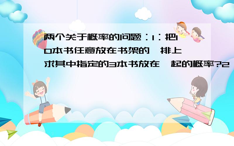 两个关于概率的问题：1：把10本书任意放在书架的一排上,求其中指定的3本书放在一起的概率?2：扔两枚塞子,求出现的点数之