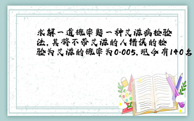 求解一道概率题一种艾滋病检验法,其将不带艾滋的人错误的检验为艾滋的概率为0.005,现今有140名不带艾滋的正常人全部接